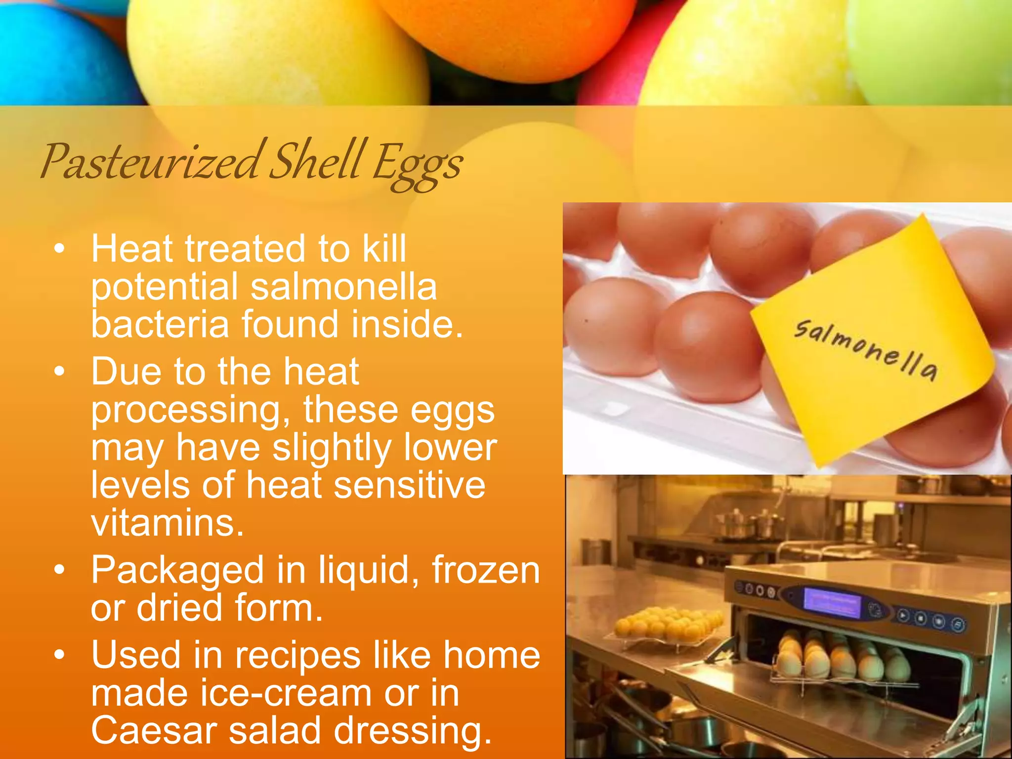Pasteurized Shell Eggs
• Heat treated to kill
potential salmonella
bacteria found inside.
• Due to the heat
processing, these eggs
may have slightly lower
levels of heat sensitive
vitamins.
• Packaged in liquid, frozen
or dried form.
• Used in recipes like home
made ice-cream or in
Caesar salad dressing.
 