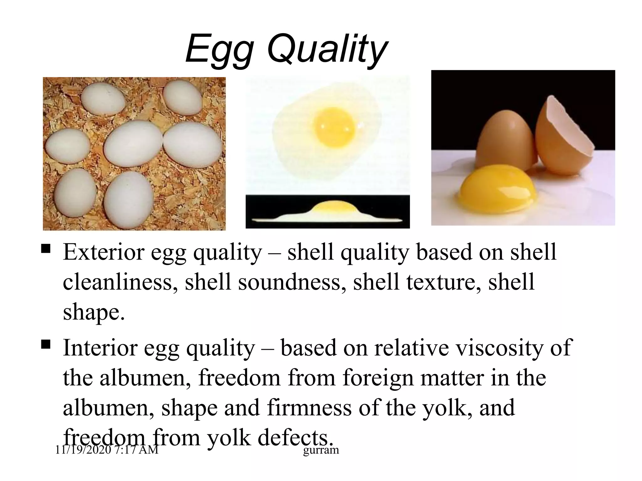 Egg Quality
 Exterior egg quality – shell quality based on shell
cleanliness, shell soundness, shell texture, shell
shape.
 Interior egg quality – based on relative viscosity of
the albumen, freedom from foreign matter in the
albumen, shape and firmness of the yolk, and
freedom from yolk defects.11/19/2020 7:17 AM gurram
 