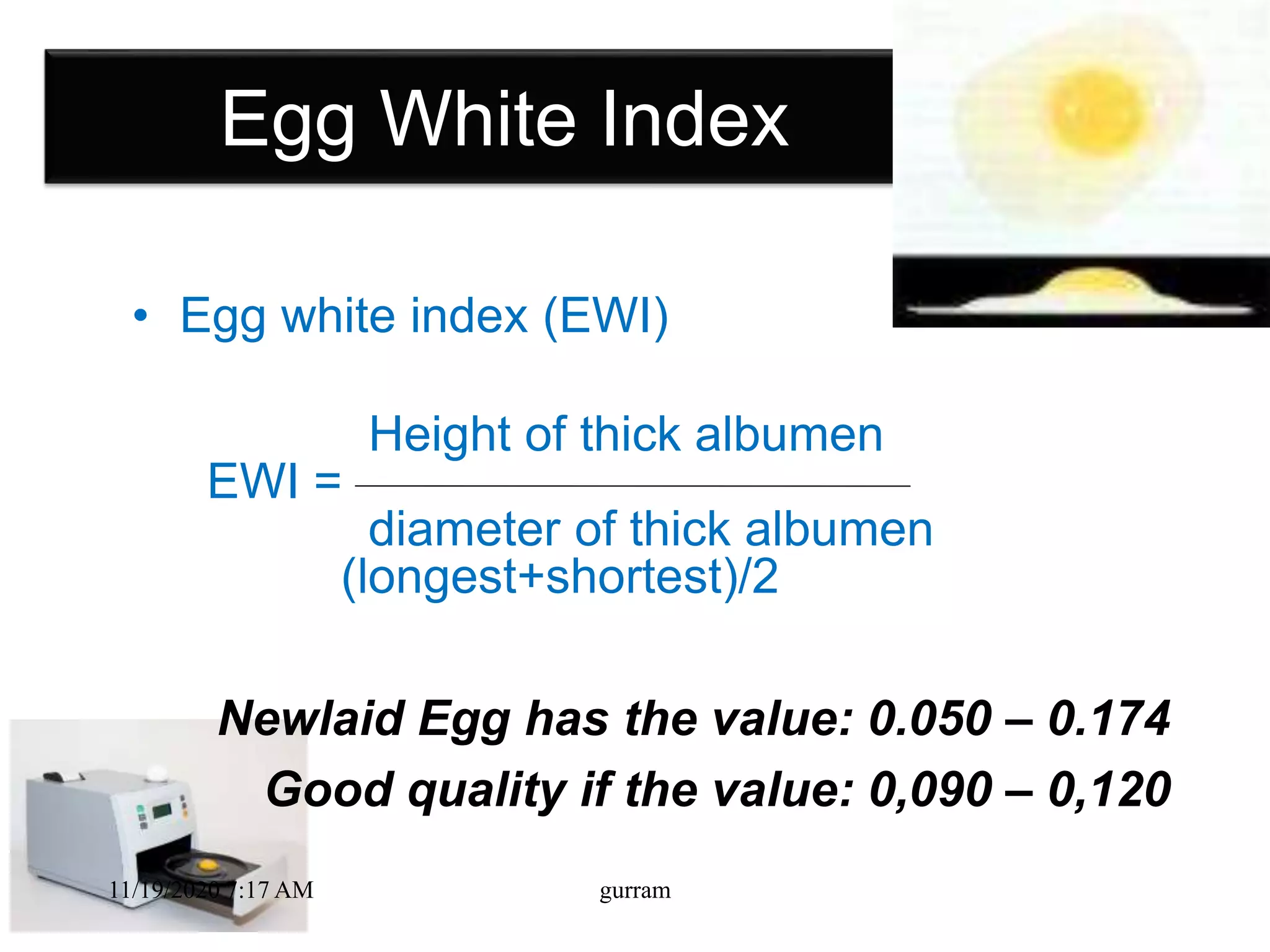 Egg White Index
• Egg white index (EWI)
Height of thick albumen
EWI =
diameter of thick albumen
(longest+shortest)/2
Newlaid Egg has the value: 0.050 – 0.174
Good quality if the value: 0,090 – 0,120
11/19/2020 7:17 AM gurram
 
