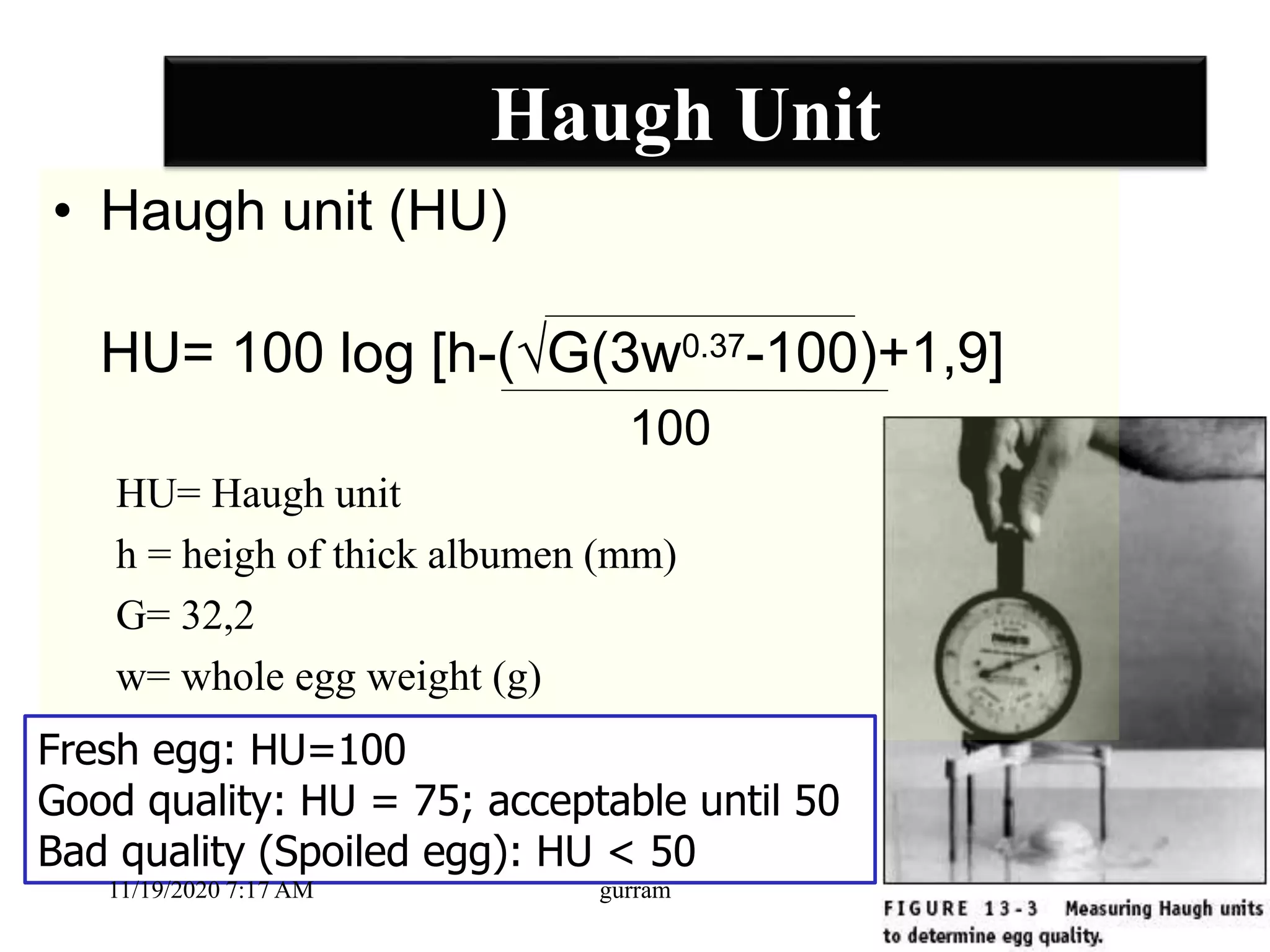 Haugh Unit
• Haugh unit (HU)
HU= 100 log [h-(√G(3w0.37-100)+1,9]
100
HU= Haugh unit
h = heigh of thick albumen (mm)
G= 32,2
w= whole egg weight (g)
Fresh egg: HU=100
Good quality: HU = 75; acceptable until 50
Bad quality (Spoiled egg): HU < 50
11/19/2020 7:17 AM gurram
 