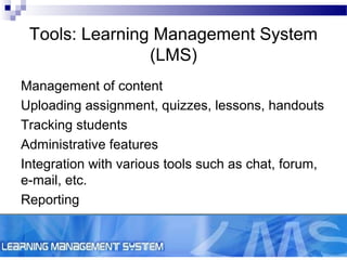 Tools: Learning Management System
(LMS)
Management of content
Uploading assignment, quizzes, lessons, handouts
Tracking students
Administrative features
Integration with various tools such as chat, forum,
e-mail, etc.
Reporting

 