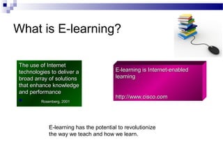 What is E-learning?
The use of Internet
technologies to deliver a
broad array of solutions
that enhance knowledge
and performance


Rosenberg, 2001

E-learning is Internet-enabled
learning
http://www.cisco.com

E-learning has the potential to revolutionize
the way we teach and how we learn.

 