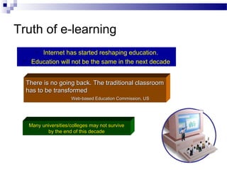 Truth of e-learning
Internet has started reshaping education.
Education will not be the same in the next decade




There is no going back. The traditional classroom
has to be transformed
Web-based Education Commission, US

Many universities/colleges may not survive
by the end of this decade

 