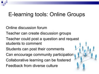 E-learning tools: Online Groups
Online discussion forum
Teacher can create discussion groups
Teacher could post a question and request
students to comment
Students can post their comments
Can encourage community participation
Collaborative learning can be fostered
Feedback from diverse culture

 