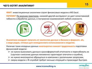 ЧЕГО ХОТЯТ АНАЛИТИКИ?                                                        15

  ФАКТ: инвестиционные аналитики строят финансовые модели в MS Excel.
  ПОЧЕМУ? По мнению практиков, никакой другой инструмент не дает сопоставимой
  гибкости в обработке данных, в построении взаимосвязей любой сложности.




  Аналитики ожидают получать от эмитентов данные о бизнесе в формате .xls,
  в виде рядов, готовых для немедленного использования в моделях.
  Наличие таких исходных данных многократно снижает трудоемкость подготовки
  финансовой модели:
    не нужно выискивать данные в разноформатной отчетности и перенабивать их
      («ручное» внесение данных неизменно гарантирует опечатки и ошибки),
    не нужно многократно обращаться в компанию с различными запросами,
    сверка модели с IR-службой требует меньше итераций и происходит быстрее.

                             www.irconsulting.ru
 