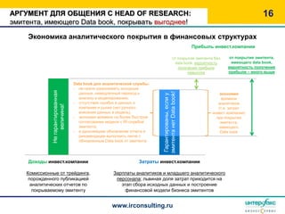 АРГУМЕНТ ДЛЯ ОБЩЕНИЯ С HEAD OF RESEARCH:                                                                                            16
эмитента, имеющего Data book, покрывать выгоднее!

    Экономика аналитического покрытия в финансовых структурах
                                                                                                    Прибыль инвест.компании

                                                                                          от покрытия эмитента без   от покрытия эмитента,
                                                                                           data book, вероятность     имеющего data book,
                                                                                             получения прибыли       вероятность получения
                                                                                                  невысока           прибыли – много выше


                                   Data book для аналитической службы:
                                   - не нужно разыскивать исходные
              Не гарантированная




                                     данные, немедленный переход к




                                                                          эмитента нет Data book!
                                                                                                                  экономия




                                                                           Гарантированы, если у
                                     анализу и моделированию,                                                      времени
                                   - отсутствие ошибок в данных о                                                аналитиков
                   величина!




                                     компании и рынке (нет ручного                                               (т.е. затрат
                                     внесения данных в модель),                                               инвест.компании)
                                   - экономия времени на более быстром                                          при покрытии
                                     согласовании модели с IR-службой                                             эмитента,
                                     эмитента,                                                                    имеющего
                                   - в дальнейшем обновление отчета и                                             Data book
                                     рекомендации выполнить легче с
                                     обновленным Data book от эмитента




     Доходы инвест.компании                                      Затраты инвест.компании

    Комиссионные от трейдинга,                       Зарплаты аналитиков и младшего аналитического
     порожденного публикацией                         персонала; львиная доля затрат приходится на
      аналитических отчетов по                          этап сбора исходных данных и построение
       покрываемому эмитенту                             финансовой модели бизнеса эмитентов


                                                    www.irconsulting.ru
 