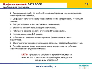 Профессиональный DATA BOOK:                                                  17
требования к документу

     Один сводный файл по всей публичной информации для менеджмента,
    инвесторов и аналитиков,
     Сокращает количество запросов в компанию по историческим и текущим
    данным,
     Быстро знакомит новых аналитиков с компанией,
     Влияет на мнения покрывающих аналитиков,
     Работает в режиме он-лайн в течение 24 часов в сутки,
     Изготавливается на 2-3 языках,
     Избавляет от многочисленных правок в финансовых моделях
    аналитиков,
     Облегчает ответы на повторяющиеся вопросы / совсем избавляет от них,
     Разрабатывается инвестиционным аналитиком с опытом работы в
    инвестбанках и IR-службах компаний.

               ЦЕЛЬ: предельно сократить время от момента
               знакомства с аналитиком до его рекомендации
                           по акциям компании!

                             www.irconsulting.ru
 