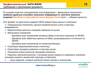 Профессиональный DATA BOOK:                                                   18
требования к наполнению документа

По отзывам конечных пользователей этой информации – финансовых аналитиков –
наиболее удобным способом получения информации от эмитента является
создание Data Book в виде рабочей книги формата Excel (англ. – «сборник данных»).

Этот формат по умолчанию содержит ВСЮ предысторию данных о компании:
  Операционные показатели, данные управленческого учета и прогнозы
 менеджмента;
  Маркетинговые данные о позициях компании на рынке;
  Финансовые показатели:
       - Динамику всех показателей основных форм отчетности компании по МСФО;
       - Динамику всех табличных данных из Notes, раскрывавшихся в отчетности по
         МСФО;
       - Динамику всех показателей по сегментам бизнеса;
  Страновую макроэкономическую статистику;
  Отраслевую динамику развития и структуру рынка;
  Показатели инвестиционной программы компании;
  Перечень компаний-аналогов, с которыми можно корректно сравнивать компанию
 (понимая схожесть сегментной структуры их бизнеса);
  … иные сведения, которые компания желает раскрыть аналитикам.

                               www.irconsulting.ru
 