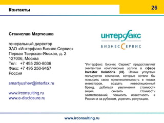 Контакты                                                                      26



Станислав Мартюшев

генеральный директор
ЗАО «Интерфакс Бизнес Сервис»
Первая Тверская-Ямская, д. 2
127006, Москва
Тел: +7 495 250-8036                 "Интерфакс Бизнес Сервис" предоставляет
Факс: +7 495 250-9457                эмитентам комплексные услуги в сфере
                                     Investor Relations (IR). Этими услугами
Россия
                                     пользуются компании, которые хотели бы
                                     повысить свою привлекательность в глазах
smartyushev@interfax.ru              инвесторов,     создать      инвестиционный
                                     бренд, добиться увеличения стоимости
                                     акций,           снизить           стоимость
www.irconsulting.ru                  заимствований, повысить известность в
www.e-disclosure.ru                  России и за рубежом, укрепить репутацию.




                          www.irconsulting.ru
 
