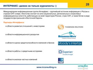 ИНТЕРФАКС: далеко не только журналисты :)
                                                                                         28

Международная информационная группа Интерфакс – крупнейший источник информации о России и
странах СНГ в мире. Агентство состоит из сети национальных, региональных и отраслевых
информационных агентств, работающих на всей территории России, стран СНГ, а также Китае и ряде
государств Центральной и Восточной Европы.

Партнеры Интерфакса:

  в области развития отношений с инвесторами
                                                           ThomsonReuters


  в области информационного раскрытия
                                                           Business Wire


  в области оценки кредитоспособности компаний и банков



  в области работы с кредитными историями



  в области анализа частных компаний



                                    www.irconsulting.ru
 