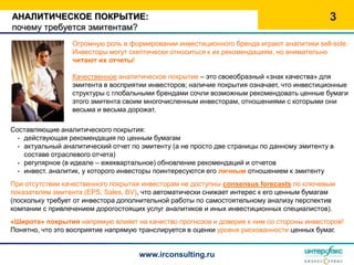 АНАЛИТИЧЕСКОЕ ПОКРЫТИЕ:                                                                     3
почему требуется эмитентам?
                 Огромную роль в формировании инвестиционного бренда играют аналитики sell-side.
                 Инвесторы могут скептически относиться к их рекомендациям, но внимательно
                 читают их отчеты!

                 Качественное аналитическое покрытие – это своеобразный «знак качества» для
                 эмитента в восприятии инвесторов; наличие покрытия означает, что инвестиционные
                 структуры с глобальными брендами сочли возможным рекомендовать ценные бумаги
                 этого эмитента своим многочисленным инвесторам, отношениями с которыми они
                 весьма и весьма дорожат.

Составляющие аналитического покрытия:
  - действующая рекомендация по ценным бумагам
  - актуальный аналитический отчет по эмитенту (а не просто две страницы по данному эмитенту в
    составе отраслевого отчета)
  - регулярное (в идеале – ежеквартальное) обновление рекомендаций и отчетов
  - инвест. аналитик, у которого инвесторы поинтересуются его личным отношением к эмитенту
При отсутствии качественного покрытия инвесторам не доступны consensus forecasts по ключевым
показателям эмитента (EPS, Sales, BV), что автоматически снижает интерес к его ценным бумагам
(поскольку требует от инвестора дополнительной работы по самостоятельному анализу перспектив
компании с привлечением дорогостоящих услуг аналитиков и иных инвестиционных специалистов).
«Широта» покрытия напрямую влияет на качество прогнозов и доверие к ним со стороны инвесторов!
Понятно, что это восприятие напрямую транслируется в оценки уровня рискованности ценных бумаг.


                                     www.irconsulting.ru
 