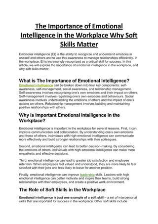 The Importance of Emotional
Intelligence in the Workplace Why Soft
Skills Matter
Emotional intelligence (EI) is the ability to recognize and understand emotions in
oneself and others and to use this awareness to manage relationships effectively. In
the workplace, EI is increasingly recognized as a critical skill for success. In this
article, we will explore the importance of emotional intelligence in the workplace, and
why soft skills matter.
What is The Importance of Emotional Intelligence?
Emotional intelligence can be broken down into four key components: self-
awareness, self-management, social awareness, and relationship management.
Self-awareness involves recognizing one’s own emotions and their impact on others.
Self-management involves regulating one’s own emotions and behaviours. Social
awareness involves understanding the emotions of others and the impact of one’s
actions on others. Relationship management involves building and maintaining
positive relationships with others.
Why is Important Emotional Intelligence in the
Workplace?
Emotional intelligence is important in the workplace for several reasons. First, it can
improve communication and collaboration. By understanding one’s own emotions
and those of others, individuals with high emotional intelligence can communicate
more effectively and build stronger relationships with their colleagues.
Second, emotional intelligence can lead to better decision-making. By considering
the emotions of others, individuals with high emotional intelligence can make more
empathetic and effective decisions.
Third, emotional intelligence can lead to greater job satisfaction and employee
retention. When employees feel valued and understood, they are more likely to feel
satisfied with their jobs and less likely to leave for another position.
Finally, emotional intelligence can improve leadership skills. Leaders with high
emotional intelligence can better motivate and inspire their teams, build strong
relationships with their employees, and create a positive work environment.
The Role of Soft Skills in the Workplace
Emotional intelligence is just one example of a soft skill – a set of interpersonal
skills that are important for success in the workplace. Other soft skills include
 