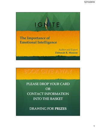 12/13/2010




The Importance of
Emotional Intelligence
                      Author and Expert
                    Deborah R. Monroe




  BOOK GIVE AWAY

   PLEASE DROP YOUR CARD
               OR
    CONTACT INFORMATION
       INTO THE BASKET


     DRAWING FOR PRIZES




                                                  1
 