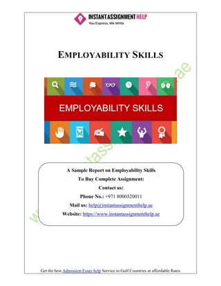 Get the best Admission Essay help Service in Gulf Countries at affordable Rates
EMPLOYABILITY SKILLS
A Sample Report on Employability Skills
To Buy Complete Assignment:
Contact us:
Phone No.: +971 8000320011
Mail us: help@instantassignmenthelp.ae
Website: https://www.instantassignmenthelp.ae
 