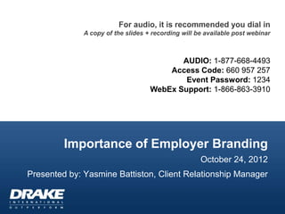 For audio, it is recommended you dial in
              A copy of the slides + recording will be available post webinar



                                           AUDIO: 1-877-668-4493
                                        Access Code: 660 957 257
                                            Event Password: 1234
                                    WebEx Support: 1-866-863-3910




         Importance of Employer Branding
                                                     October 24, 2012
Presented by: Yasmine Battiston, Client Relationship Manager
 