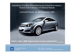 Importance of Engine Oil Analysis for the Automotive Industry Impacts and Evaluation of Chemical Results
Lubricants Russia, 23-25th November 2005

Edwin Leber, GME Engineering, Central Laboratories

E. Leber, M. Seemann,
R. Bütehorn,

GME / GMPT-E Engineering
Lubricants Russia, 23-25th November 2005, Moscow

1

 