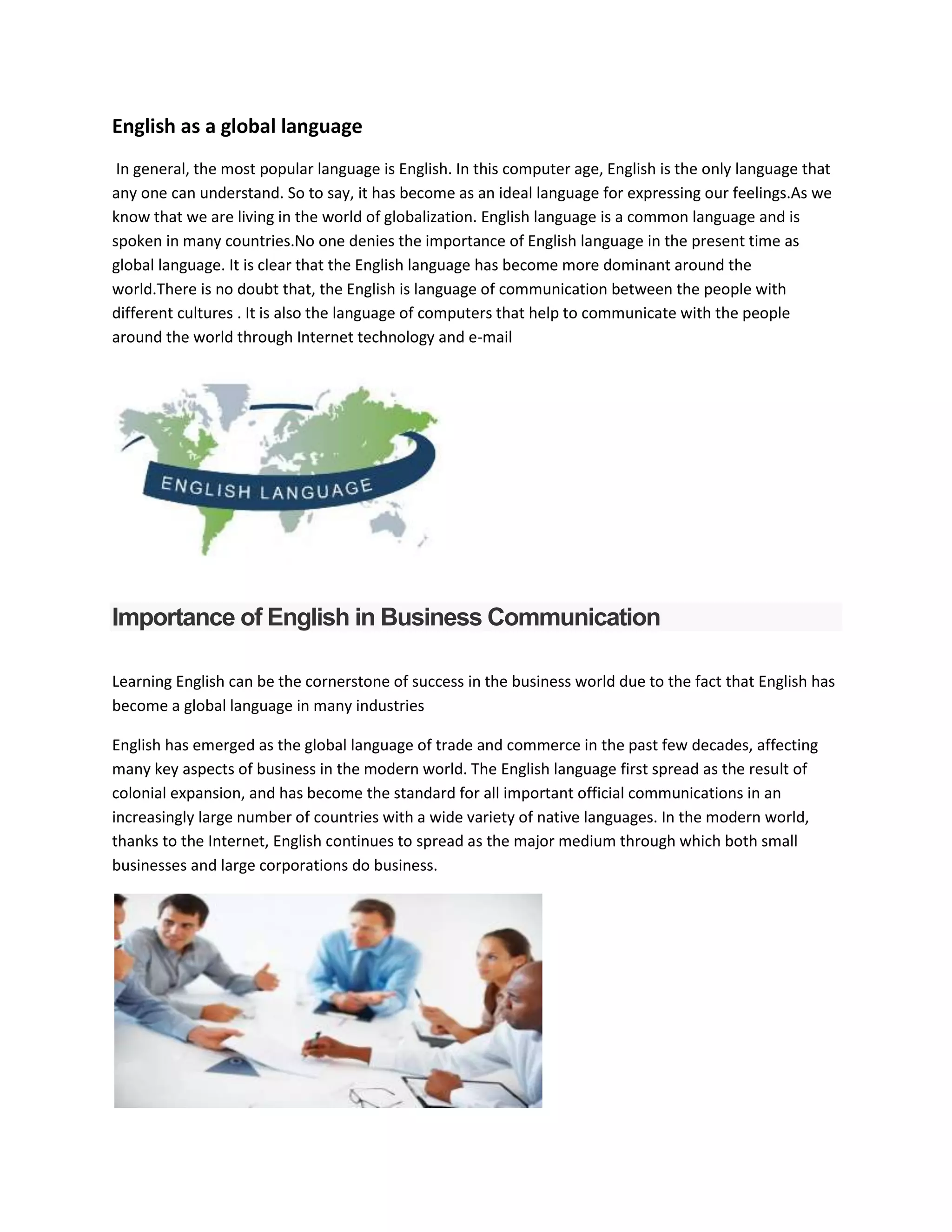 English as a global language
In general, the most popular language is English. In this computer age, English is the only language that
any one can understand. So to say, it has become as an ideal language for expressing our feelings.As we
know that we are living in the world of globalization. English language is a common language and is
spoken in many countries.No one denies the importance of English language in the present time as
global language. It is clear that the English language has become more dominant around the
world.There is no doubt that, the English is language of communication between the people with
different cultures . It is also the language of computers that help to communicate with the people
around the world through Internet technology and e-mail
Importance of English in Business Communication
Learning English can be the cornerstone of success in the business world due to the fact that English has
become a global language in many industries
English has emerged as the global language of trade and commerce in the past few decades, affecting
many key aspects of business in the modern world. The English language first spread as the result of
colonial expansion, and has become the standard for all important official communications in an
increasingly large number of countries with a wide variety of native languages. In the modern world,
thanks to the Internet, English continues to spread as the major medium through which both small
businesses and large corporations do business.
 
