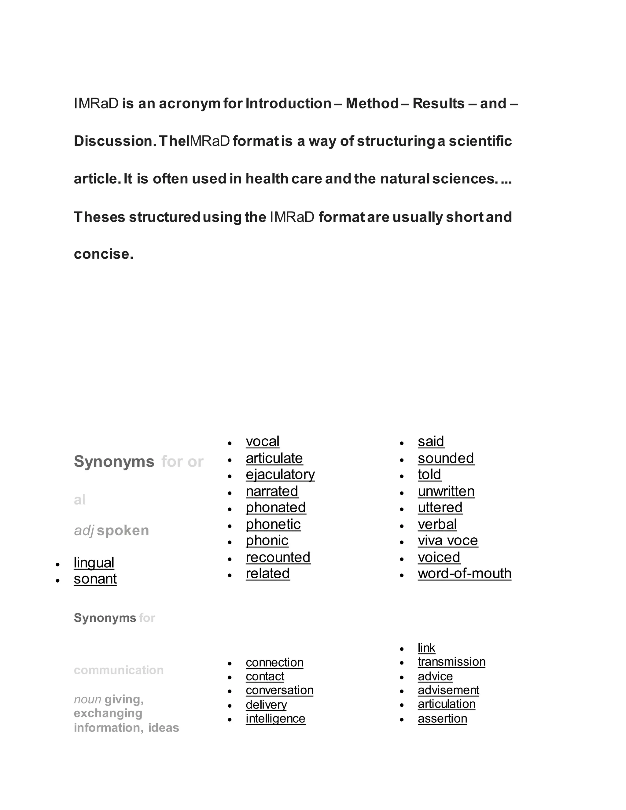IMRaD is an acronym for Introduction – Method– Results – and –
Discussion.TheIMRaD formatis a way of structuringa scientific
article.It is often used in health care and the naturalsciences....
Theses structuredusing the IMRaD formatare usually shortand
concise.
Synonyms for or
al
adj spoken
 lingual
 sonant
 vocal
 articulate
 ejaculatory
 narrated
 phonated
 phonetic
 phonic
 recounted
 related
 said
 sounded
 told
 unwritten
 uttered
 verbal
 viva voce
 voiced
 word-of-mouth
Synonyms for
communication
noun giving,
exchanging
information, ideas
 connection
 contact
 conversation
 delivery
 intelligence
 link
 transmission
 advice
 advisement
 articulation
 assertion
 