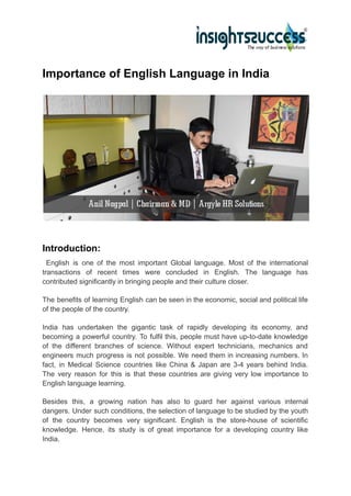 Importance of English Language in India
Introduction:
English is one of the most important Global language. Most of the international
transactions of recent times were concluded in English. The language has
contributed significantly in bringing people and their culture closer.
The benefits of learning English can be seen in the economic, social and political life
of the people of the country.
India has undertaken the gigantic task of rapidly developing its economy, and
becoming a powerful country. To fulfil this, people must have up-to-date knowledge
of the different branches of science. Without expert technicians, mechanics and
engineers much progress is not possible. We need them in increasing numbers. In
fact, in Medical Science countries like China & Japan are 3-4 years behind India.
The very reason for this is that these countries are giving very low importance to
English language learning.
Besides this, a growing nation has also to guard her against various internal
dangers. Under such conditions, the selection of language to be studied by the youth
of the country becomes very significant. English is the store-house of scientific
knowledge. Hence, its study is of great importance for a developing country like
India.
 