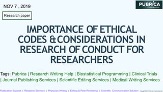Research paper
NOV 7 , 2019
IMPORTANCE OFETHICAL
CODES &CONSIDERATIONS IN
RESEARCH OFCONDUCT FOR
RESEARCHERS
Tags: Pubrica | Research Writing Help | Biostatistical Programming | Clinical Trials
| Journal Publishing Services | Scientific Editing Services | Medical Writing Services
Publication Support | Research Services | Physician Writing | Editing & Peer-Reviewing | Scientific Communication Solution Copyright © 2019 Pubrica. All rights reserved
 