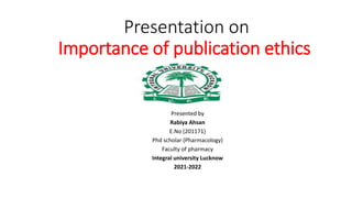 Presentation on
Importance of publication ethics
Presented by
Rabiya Ahsan
E.No (201171)
Phd scholar (Pharmacology)
Faculty of pharmacy
Integral university Lucknow
2021-2022
 