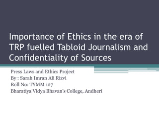 Importance of Ethics in the era of
TRP fuelled Tabloid Journalism and
Confidentiality of Sources
Press Laws and Ethics Project
By : Sarah Imran Ali Rizvi
Roll No: TYMM 127
Bharatiya Vidya Bhavan’s College, Andheri
 