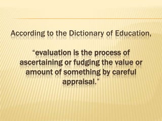 According to the Dictionary of Education,
“evaluation is the process of
ascertaining or fudging the value or
amount of something by careful
appraisal.”
 