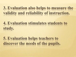 3. Evaluation also helps to measure the
validity and reliability of instruction.
4. Evaluation stimulates students to
study.
5. Evaluation helps teachers to
discover the needs of the pupils.
 