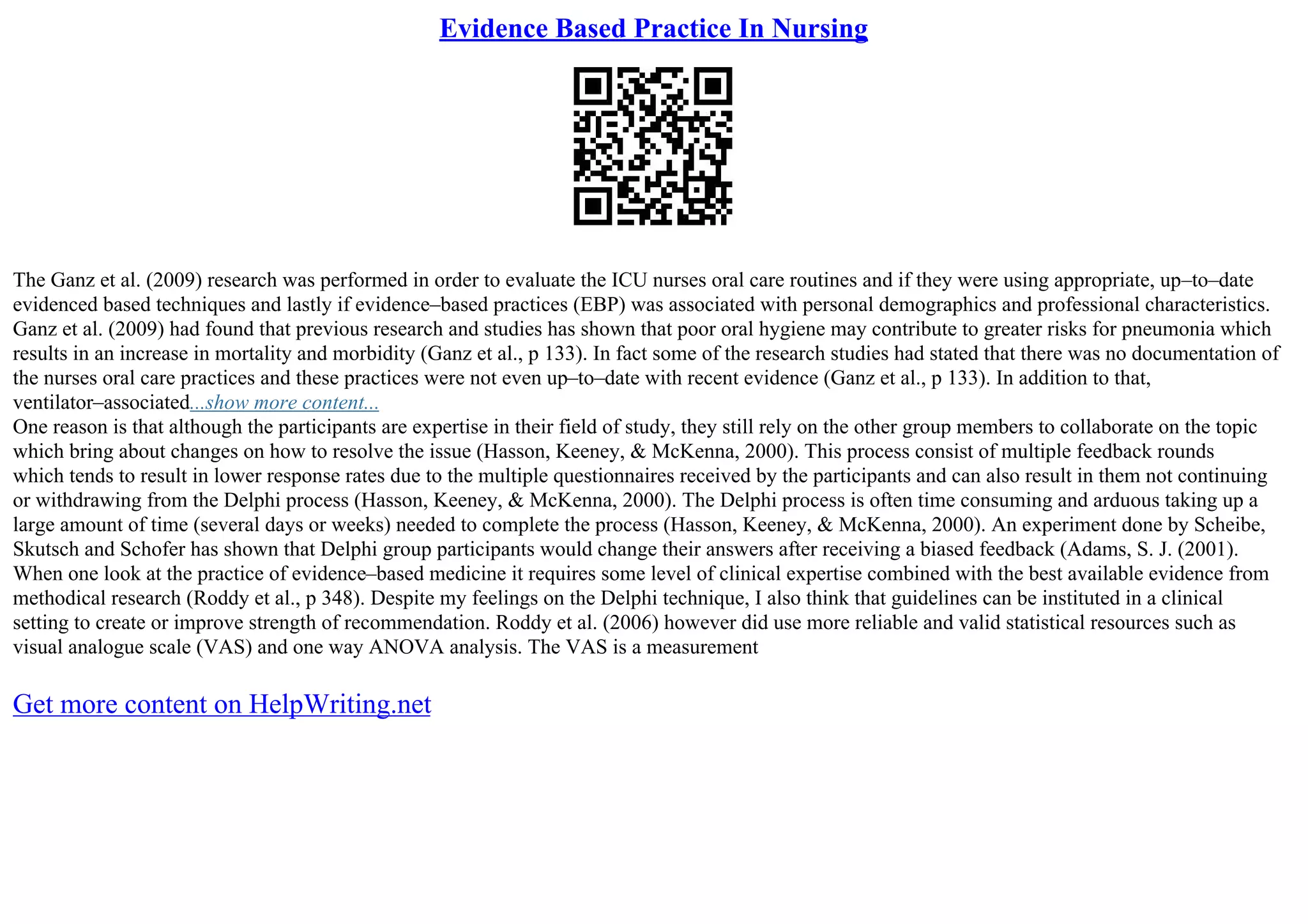 Evidence Based Practice In Nursing
The Ganz et al. (2009) research was performed in order to evaluate the ICU nurses oral care routines and if they were using appropriate, up–to–date
evidenced based techniques and lastly if evidence–based practices (EBP) was associated with personal demographics and professional characteristics.
Ganz et al. (2009) had found that previous research and studies has shown that poor oral hygiene may contribute to greater risks for pneumonia which
results in an increase in mortality and morbidity (Ganz et al., p 133). In fact some of the research studies had stated that there was no documentation of
the nurses oral care practices and these practices were not even up–to–date with recent evidence (Ganz et al., p 133). In addition to that,
ventilator–associated...show more content...
One reason is that although the participants are expertise in their field of study, they still rely on the other group members to collaborate on the topic
which bring about changes on how to resolve the issue (Hasson, Keeney, & McKenna, 2000). This process consist of multiple feedback rounds
which tends to result in lower response rates due to the multiple questionnaires received by the participants and can also result in them not continuing
or withdrawing from the Delphi process (Hasson, Keeney, & McKenna, 2000). The Delphi process is often time consuming and arduous taking up a
large amount of time (several days or weeks) needed to complete the process (Hasson, Keeney, & McKenna, 2000). An experiment done by Scheibe,
Skutsch and Schofer has shown that Delphi group participants would change their answers after receiving a biased feedback (Adams, S. J. (2001).
When one look at the practice of evidence–based medicine it requires some level of clinical expertise combined with the best available evidence from
methodical research (Roddy et al., p 348). Despite my feelings on the Delphi technique, I also think that guidelines can be instituted in a clinical
setting to create or improve strength of recommendation. Roddy et al. (2006) however did use more reliable and valid statistical resources such as
visual analogue scale (VAS) and one way ANOVA analysis. The VAS is a measurement
Get more content on HelpWriting.net
 