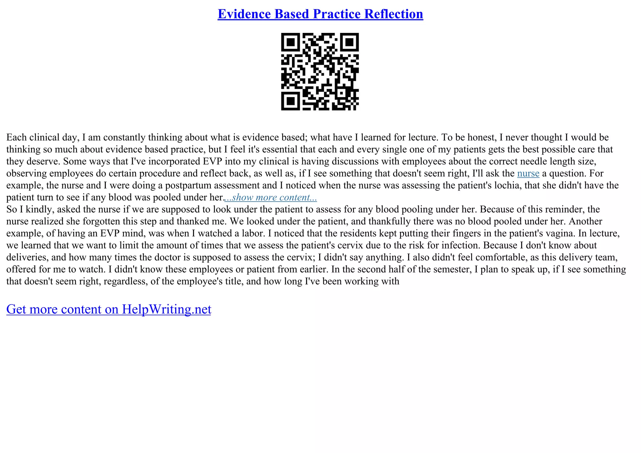 Evidence Based Practice Reflection
Each clinical day, I am constantly thinking about what is evidence based; what have I learned for lecture. To be honest, I never thought I would be
thinking so much about evidence based practice, but I feel it's essential that each and every single one of my patients gets the best possible care that
they deserve. Some ways that I've incorporated EVP into my clinical is having discussions with employees about the correct needle length size,
observing employees do certain procedure and reflect back, as well as, if I see something that doesn't seem right, I'll ask the nurse a question. For
example, the nurse and I were doing a postpartum assessment and I noticed when the nurse was assessing the patient's lochia, that she didn't have the
patient turn to see if any blood was pooled under her....show more content...
So I kindly, asked the nurse if we are supposed to look under the patient to assess for any blood pooling under her. Because of this reminder, the
nurse realized she forgotten this step and thanked me. We looked under the patient, and thankfully there was no blood pooled under her. Another
example, of having an EVP mind, was when I watched a labor. I noticed that the residents kept putting their fingers in the patient's vagina. In lecture,
we learned that we want to limit the amount of times that we assess the patient's cervix due to the risk for infection. Because I don't know about
deliveries, and how many times the doctor is supposed to assess the cervix; I didn't say anything. I also didn't feel comfortable, as this delivery team,
offered for me to watch. I didn't know these employees or patient from earlier. In the second half of the semester, I plan to speak up, if I see something
that doesn't seem right, regardless, of the employee's title, and how long I've been working with
Get more content on HelpWriting.net
 