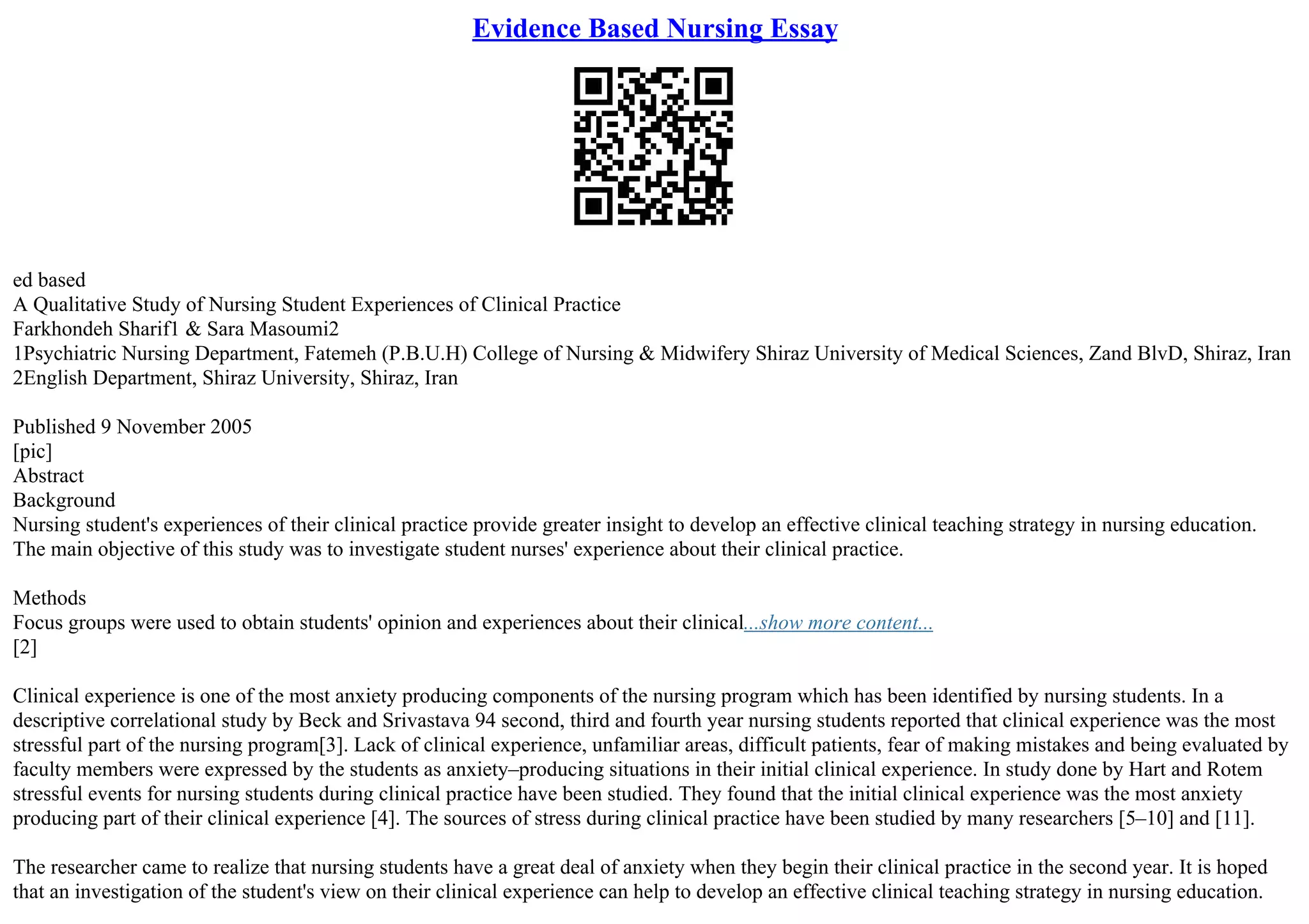 Evidence Based Nursing Essay
ed based
A Qualitative Study of Nursing Student Experiences of Clinical Practice
Farkhondeh Sharif1 & Sara Masoumi2
1Psychiatric Nursing Department, Fatemeh (P.B.U.H) College of Nursing & Midwifery Shiraz University of Medical Sciences, Zand BlvD, Shiraz, Iran
2English Department, Shiraz University, Shiraz, Iran
Published 9 November 2005
[pic]
Abstract
Background
Nursing student's experiences of their clinical practice provide greater insight to develop an effective clinical teaching strategy in nursing education.
The main objective of this study was to investigate student nurses' experience about their clinical practice.
Methods
Focus groups were used to obtain students' opinion and experiences about their clinical...show more content...
[2]
Clinical experience is one of the most anxiety producing components of the nursing program which has been identified by nursing students. In a
descriptive correlational study by Beck and Srivastava 94 second, third and fourth year nursing students reported that clinical experience was the most
stressful part of the nursing program[3]. Lack of clinical experience, unfamiliar areas, difficult patients, fear of making mistakes and being evaluated by
faculty members were expressed by the students as anxiety–producing situations in their initial clinical experience. In study done by Hart and Rotem
stressful events for nursing students during clinical practice have been studied. They found that the initial clinical experience was the most anxiety
producing part of their clinical experience [4]. The sources of stress during clinical practice have been studied by many researchers [5–10] and [11].
The researcher came to realize that nursing students have a great deal of anxiety when they begin their clinical practice in the second year. It is hoped
that an investigation of the student's view on their clinical experience can help to develop an effective clinical teaching strategy in nursing education.
 