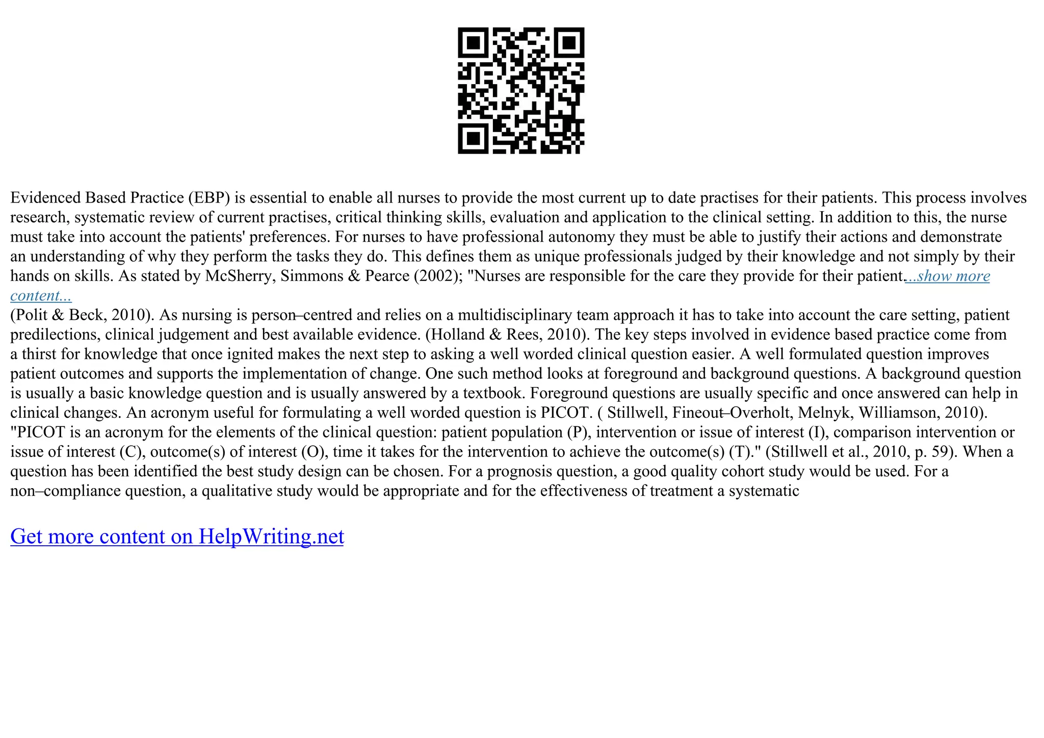 Evidenced Based Practice (EBP) is essential to enable all nurses to provide the most current up to date practises for their patients. This process involves
research, systematic review of current practises, critical thinking skills, evaluation and application to the clinical setting. In addition to this, the nurse
must take into account the patients' preferences. For nurses to have professional autonomy they must be able to justify their actions and demonstrate
an understanding of why they perform the tasks they do. This defines them as unique professionals judged by their knowledge and not simply by their
hands on skills. As stated by McSherry, Simmons & Pearce (2002); "Nurses are responsible for the care they provide for their patient....show more
content...
(Polit & Beck, 2010). As nursing is person–centred and relies on a multidisciplinary team approach it has to take into account the care setting, patient
predilections, clinical judgement and best available evidence. (Holland & Rees, 2010). The key steps involved in evidence based practice come from
a thirst for knowledge that once ignited makes the next step to asking a well worded clinical question easier. A well formulated question improves
patient outcomes and supports the implementation of change. One such method looks at foreground and background questions. A background question
is usually a basic knowledge question and is usually answered by a textbook. Foreground questions are usually specific and once answered can help in
clinical changes. An acronym useful for formulating a well worded question is PICOT. ( Stillwell, Fineout–Overholt, Melnyk, Williamson, 2010).
"PICOT is an acronym for the elements of the clinical question: patient population (P), intervention or issue of interest (I), comparison intervention or
issue of interest (C), outcome(s) of interest (O), time it takes for the intervention to achieve the outcome(s) (T)." (Stillwell et al., 2010, p. 59). When a
question has been identified the best study design can be chosen. For a prognosis question, a good quality cohort study would be used. For a
non–compliance question, a qualitative study would be appropriate and for the effectiveness of treatment a systematic
Get more content on HelpWriting.net
 