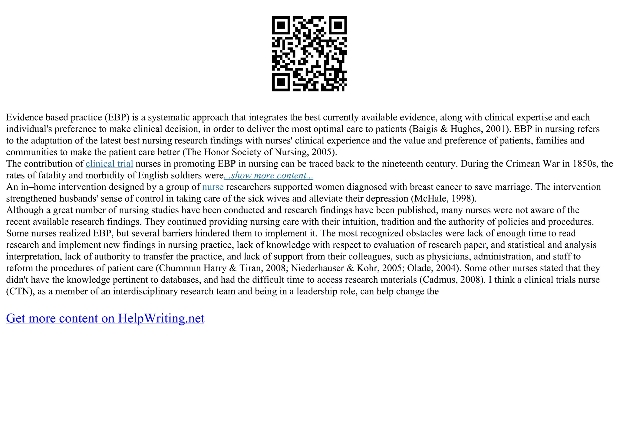 Evidence based practice (EBP) is a systematic approach that integrates the best currently available evidence, along with clinical expertise and each
individual's preference to make clinical decision, in order to deliver the most optimal care to patients (Baigis & Hughes, 2001). EBP in nursing refers
to the adaptation of the latest best nursing research findings with nurses' clinical experience and the value and preference of patients, families and
communities to make the patient care better (The Honor Society of Nursing, 2005).
The contribution of clinical trial nurses in promoting EBP in nursing can be traced back to the nineteenth century. During the Crimean War in 1850s, the
rates of fatality and morbidity of English soldiers were...show more content...
An in–home intervention designed by a group of nurse researchers supported women diagnosed with breast cancer to save marriage. The intervention
strengthened husbands' sense of control in taking care of the sick wives and alleviate their depression (McHale, 1998).
Although a great number of nursing studies have been conducted and research findings have been published, many nurses were not aware of the
recent available research findings. They continued providing nursing care with their intuition, tradition and the authority of policies and procedures.
Some nurses realized EBP, but several barriers hindered them to implement it. The most recognized obstacles were lack of enough time to read
research and implement new findings in nursing practice, lack of knowledge with respect to evaluation of research paper, and statistical and analysis
interpretation, lack of authority to transfer the practice, and lack of support from their colleagues, such as physicians, administration, and staff to
reform the procedures of patient care (Chummun Harry & Tiran, 2008; Niederhauser & Kohr, 2005; Olade, 2004). Some other nurses stated that they
didn't have the knowledge pertinent to databases, and had the difficult time to access research materials (Cadmus, 2008). I think a clinical trials nurse
(CTN), as a member of an interdisciplinary research team and being in a leadership role, can help change the
Get more content on HelpWriting.net
 