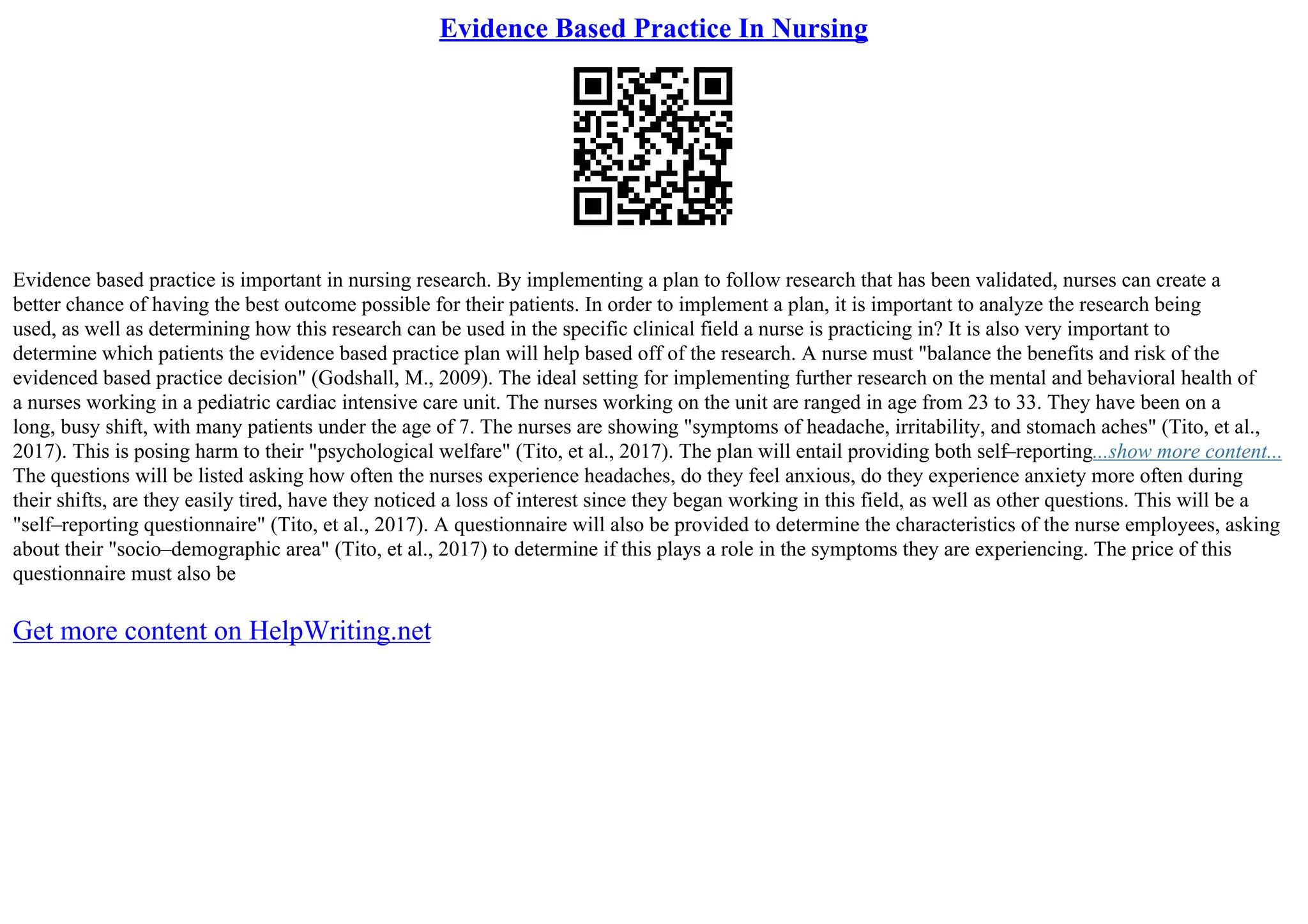 Evidence Based Practice In Nursing
Evidence based practice is important in nursing research. By implementing a plan to follow research that has been validated, nurses can create a
better chance of having the best outcome possible for their patients. In order to implement a plan, it is important to analyze the research being
used, as well as determining how this research can be used in the specific clinical field a nurse is practicing in? It is also very important to
determine which patients the evidence based practice plan will help based off of the research. A nurse must "balance the benefits and risk of the
evidenced based practice decision" (Godshall, M., 2009). The ideal setting for implementing further research on the mental and behavioral health of
a nurses working in a pediatric cardiac intensive care unit. The nurses working on the unit are ranged in age from 23 to 33. They have been on a
long, busy shift, with many patients under the age of 7. The nurses are showing "symptoms of headache, irritability, and stomach aches" (Tito, et al.,
2017). This is posing harm to their "psychological welfare" (Tito, et al., 2017). The plan will entail providing both self–reporting...show more content...
The questions will be listed asking how often the nurses experience headaches, do they feel anxious, do they experience anxiety more often during
their shifts, are they easily tired, have they noticed a loss of interest since they began working in this field, as well as other questions. This will be a
"self–reporting questionnaire" (Tito, et al., 2017). A questionnaire will also be provided to determine the characteristics of the nurse employees, asking
about their "socio–demographic area" (Tito, et al., 2017) to determine if this plays a role in the symptoms they are experiencing. The price of this
questionnaire must also be
Get more content on HelpWriting.net
 