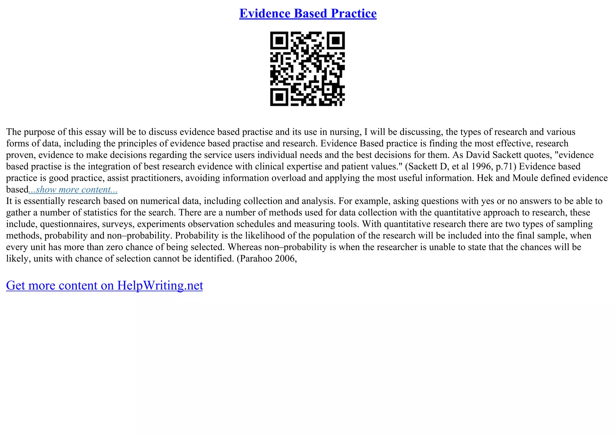 Evidence Based Practice
The purpose of this essay will be to discuss evidence based practise and its use in nursing, I will be discussing, the types of research and various
forms of data, including the principles of evidence based practise and research. Evidence Based practice is finding the most effective, research
proven, evidence to make decisions regarding the service users individual needs and the best decisions for them. As David Sackett quotes, "evidence
based practise is the integration of best research evidence with clinical expertise and patient values." (Sackett D, et al 1996, p.71) Evidence based
practice is good practice, assist practitioners, avoiding information overload and applying the most useful information. Hek and Moule defined evidence
based...show more content...
It is essentially research based on numerical data, including collection and analysis. For example, asking questions with yes or no answers to be able to
gather a number of statistics for the search. There are a number of methods used for data collection with the quantitative approach to research, these
include, questionnaires, surveys, experiments observation schedules and measuring tools. With quantitative research there are two types of sampling
methods, probability and non–probability. Probability is the likelihood of the population of the research will be included into the final sample, when
every unit has more than zero chance of being selected. Whereas non–probability is when the researcher is unable to state that the chances will be
likely, units with chance of selection cannot be identified. (Parahoo 2006,
Get more content on HelpWriting.net
 