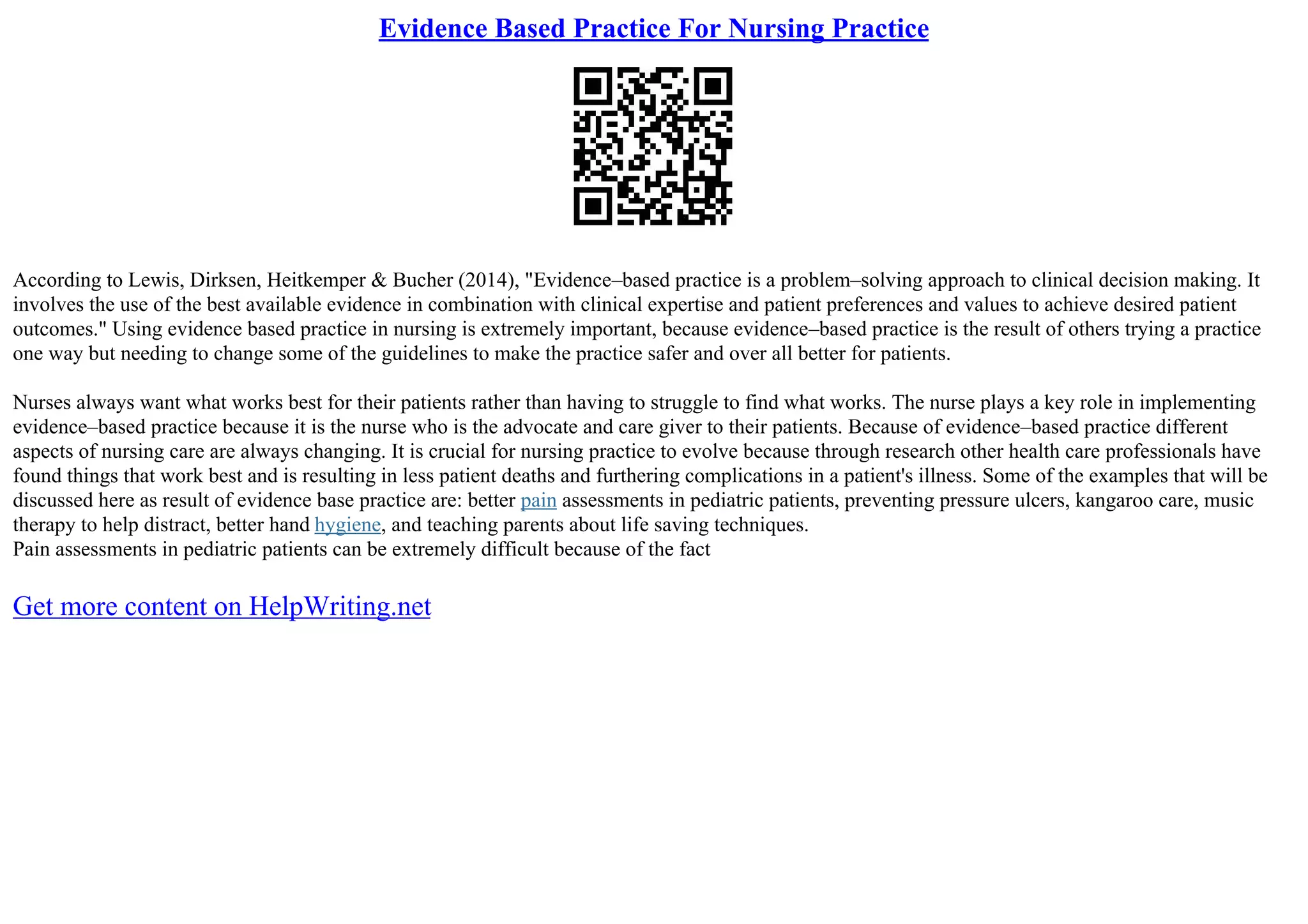 Evidence Based Practice For Nursing Practice
According to Lewis, Dirksen, Heitkemper & Bucher (2014), "Evidence–based practice is a problem–solving approach to clinical decision making. It
involves the use of the best available evidence in combination with clinical expertise and patient preferences and values to achieve desired patient
outcomes." Using evidence based practice in nursing is extremely important, because evidence–based practice is the result of others trying a practice
one way but needing to change some of the guidelines to make the practice safer and over all better for patients.
Nurses always want what works best for their patients rather than having to struggle to find what works. The nurse plays a key role in implementing
evidence–based practice because it is the nurse who is the advocate and care giver to their patients. Because of evidence–based practice different
aspects of nursing care are always changing. It is crucial for nursing practice to evolve because through research other health care professionals have
found things that work best and is resulting in less patient deaths and furthering complications in a patient's illness. Some of the examples that will be
discussed here as result of evidence base practice are: better pain assessments in pediatric patients, preventing pressure ulcers, kangaroo care, music
therapy to help distract, better hand hygiene, and teaching parents about life saving techniques.
Pain assessments in pediatric patients can be extremely difficult because of the fact
Get more content on HelpWriting.net
 