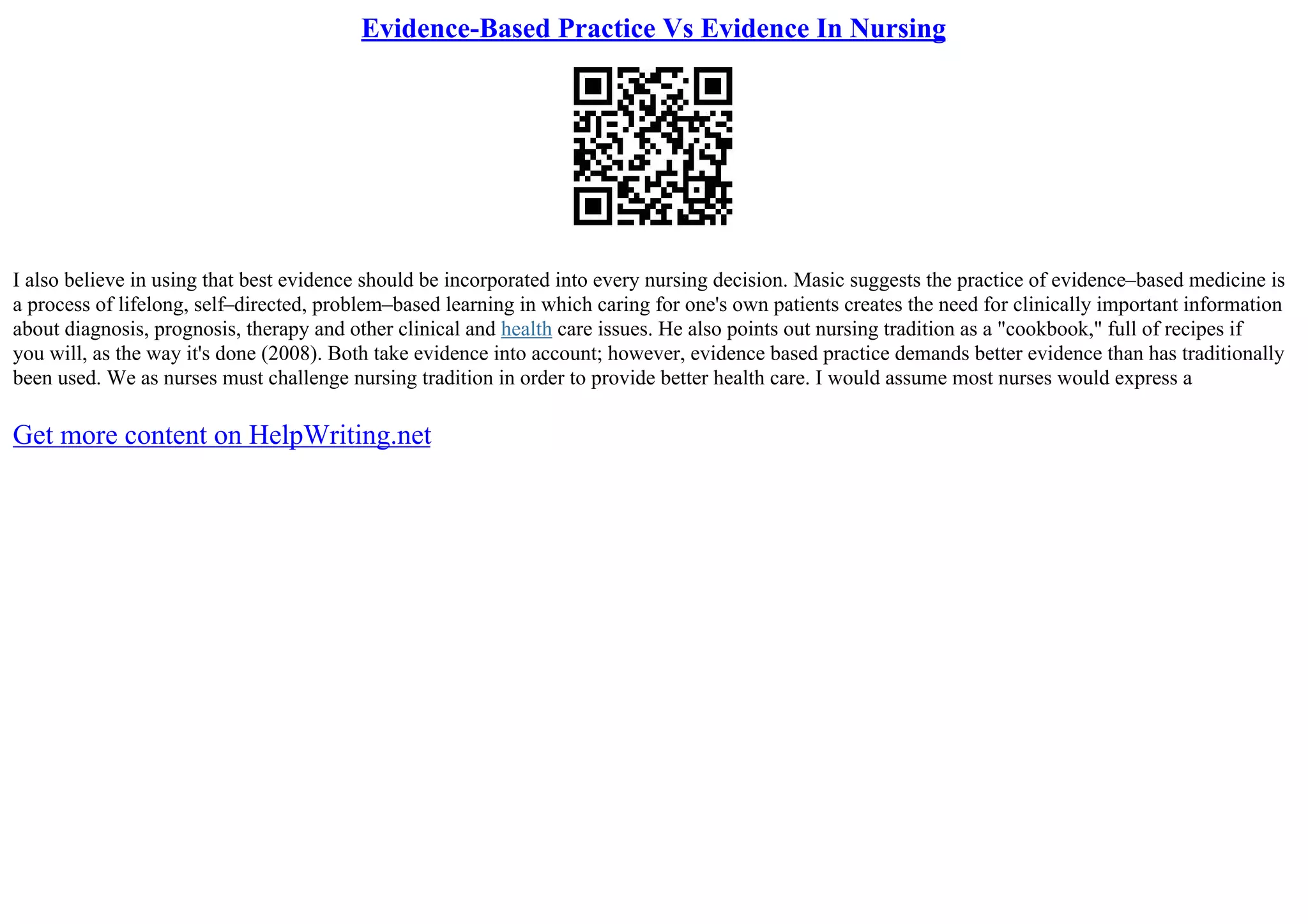 Evidence-Based Practice Vs Evidence In Nursing
I also believe in using that best evidence should be incorporated into every nursing decision. Masic suggests the practice of evidence–based medicine is
a process of lifelong, self–directed, problem–based learning in which caring for one's own patients creates the need for clinically important information
about diagnosis, prognosis, therapy and other clinical and health care issues. He also points out nursing tradition as a "cookbook," full of recipes if
you will, as the way it's done (2008). Both take evidence into account; however, evidence based practice demands better evidence than has traditionally
been used. We as nurses must challenge nursing tradition in order to provide better health care. I would assume most nurses would express a
Get more content on HelpWriting.net
 