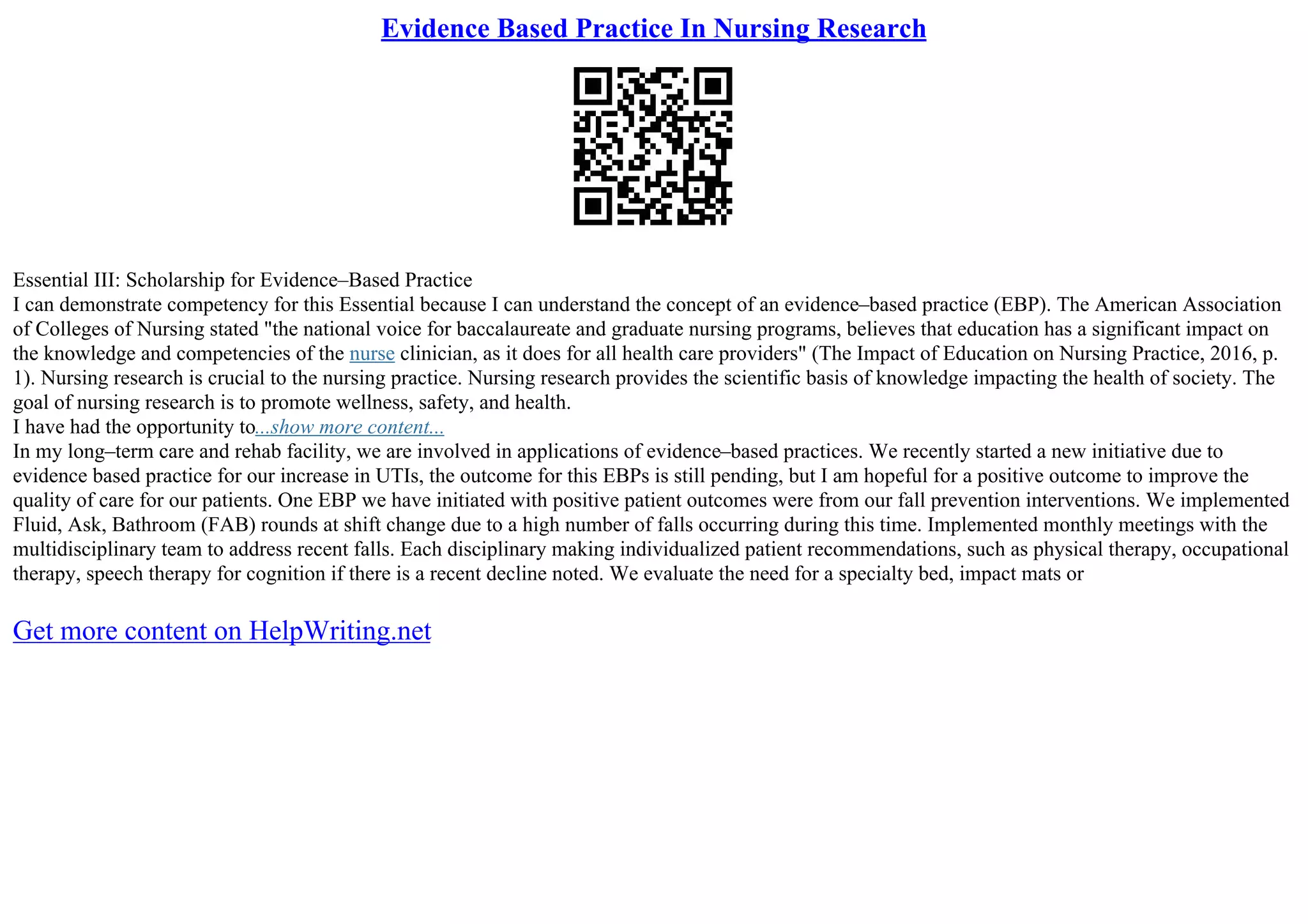 Evidence Based Practice In Nursing Research
Essential III: Scholarship for Evidence–Based Practice
I can demonstrate competency for this Essential because I can understand the concept of an evidence–based practice (EBP). The American Association
of Colleges of Nursing stated "the national voice for baccalaureate and graduate nursing programs, believes that education has a significant impact on
the knowledge and competencies of the nurse clinician, as it does for all health care providers" (The Impact of Education on Nursing Practice, 2016, p.
1). Nursing research is crucial to the nursing practice. Nursing research provides the scientific basis of knowledge impacting the health of society. The
goal of nursing research is to promote wellness, safety, and health.
I have had the opportunity to...show more content...
In my long–term care and rehab facility, we are involved in applications of evidence–based practices. We recently started a new initiative due to
evidence based practice for our increase in UTIs, the outcome for this EBPs is still pending, but I am hopeful for a positive outcome to improve the
quality of care for our patients. One EBP we have initiated with positive patient outcomes were from our fall prevention interventions. We implemented
Fluid, Ask, Bathroom (FAB) rounds at shift change due to a high number of falls occurring during this time. Implemented monthly meetings with the
multidisciplinary team to address recent falls. Each disciplinary making individualized patient recommendations, such as physical therapy, occupational
therapy, speech therapy for cognition if there is a recent decline noted. We evaluate the need for a specialty bed, impact mats or
Get more content on HelpWriting.net
 