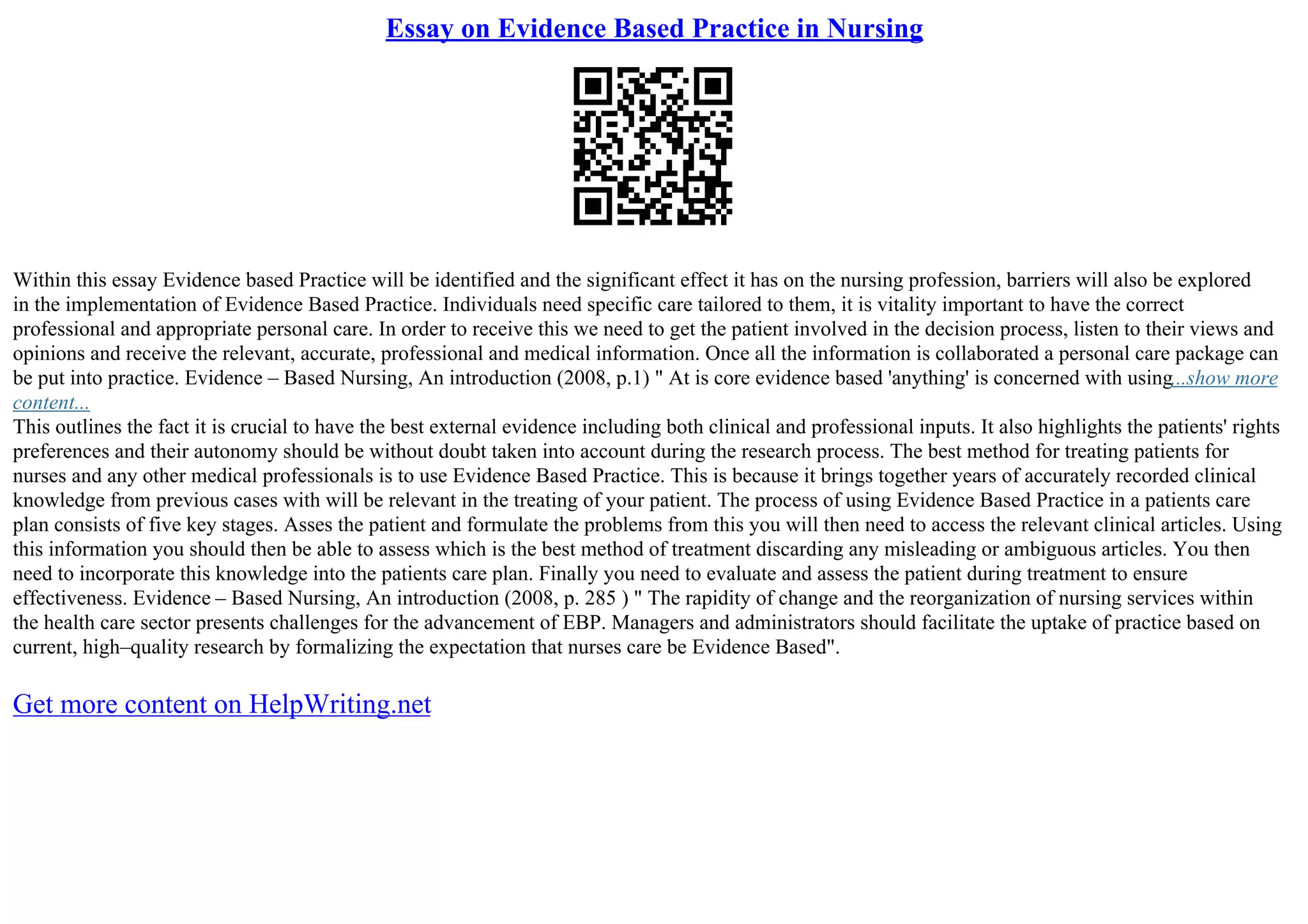 Essay on Evidence Based Practice in Nursing
Within this essay Evidence based Practice will be identified and the significant effect it has on the nursing profession, barriers will also be explored
in the implementation of Evidence Based Practice. Individuals need specific care tailored to them, it is vitality important to have the correct
professional and appropriate personal care. In order to receive this we need to get the patient involved in the decision process, listen to their views and
opinions and receive the relevant, accurate, professional and medical information. Once all the information is collaborated a personal care package can
be put into practice. Evidence – Based Nursing, An introduction (2008, p.1) " At is core evidence based 'anything' is concerned with using...show more
content...
This outlines the fact it is crucial to have the best external evidence including both clinical and professional inputs. It also highlights the patients' rights
preferences and their autonomy should be without doubt taken into account during the research process. The best method for treating patients for
nurses and any other medical professionals is to use Evidence Based Practice. This is because it brings together years of accurately recorded clinical
knowledge from previous cases with will be relevant in the treating of your patient. The process of using Evidence Based Practice in a patients care
plan consists of five key stages. Asses the patient and formulate the problems from this you will then need to access the relevant clinical articles. Using
this information you should then be able to assess which is the best method of treatment discarding any misleading or ambiguous articles. You then
need to incorporate this knowledge into the patients care plan. Finally you need to evaluate and assess the patient during treatment to ensure
effectiveness. Evidence – Based Nursing, An introduction (2008, p. 285 ) " The rapidity of change and the reorganization of nursing services within
the health care sector presents challenges for the advancement of EBP. Managers and administrators should facilitate the uptake of practice based on
current, high–quality research by formalizing the expectation that nurses care be Evidence Based".
Get more content on HelpWriting.net
 