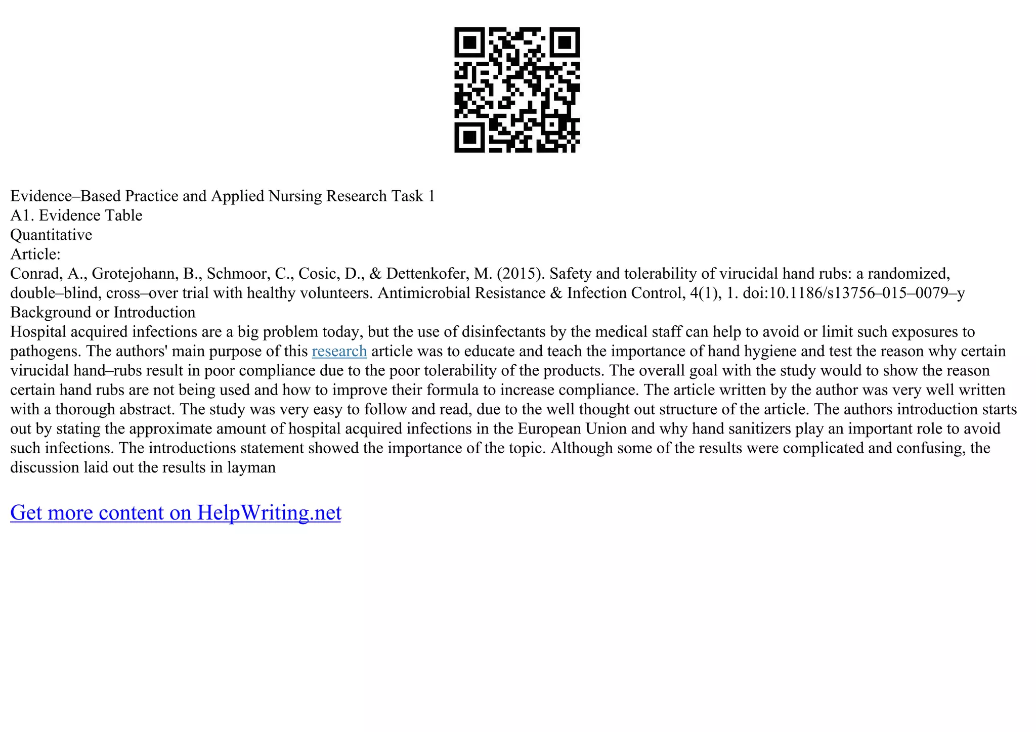 Evidence–Based Practice and Applied Nursing Research Task 1
A1. Evidence Table
Quantitative
Article:
Conrad, A., Grotejohann, B., Schmoor, C., Cosic, D., & Dettenkofer, M. (2015). Safety and tolerability of virucidal hand rubs: a randomized,
double–blind, cross–over trial with healthy volunteers. Antimicrobial Resistance & Infection Control, 4(1), 1. doi:10.1186/s13756–015–0079–y
Background or Introduction
Hospital acquired infections are a big problem today, but the use of disinfectants by the medical staff can help to avoid or limit such exposures to
pathogens. The authors' main purpose of this research article was to educate and teach the importance of hand hygiene and test the reason why certain
virucidal hand–rubs result in poor compliance due to the poor tolerability of the products. The overall goal with the study would to show the reason
certain hand rubs are not being used and how to improve their formula to increase compliance. The article written by the author was very well written
with a thorough abstract. The study was very easy to follow and read, due to the well thought out structure of the article. The authors introduction starts
out by stating the approximate amount of hospital acquired infections in the European Union and why hand sanitizers play an important role to avoid
such infections. The introductions statement showed the importance of the topic. Although some of the results were complicated and confusing, the
discussion laid out the results in layman
Get more content on HelpWriting.net
 