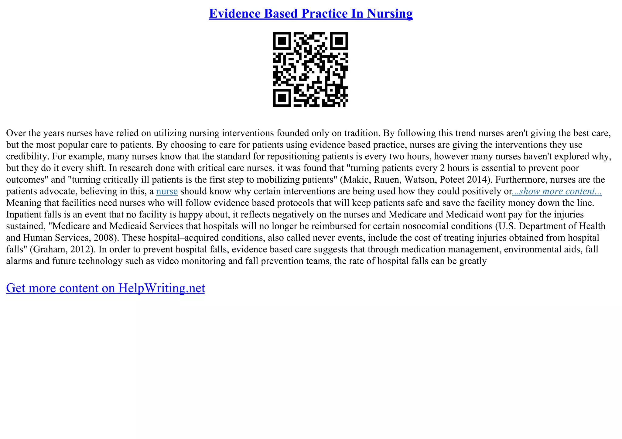 Evidence Based Practice In Nursing
Over the years nurses have relied on utilizing nursing interventions founded only on tradition. By following this trend nurses aren't giving the best care,
but the most popular care to patients. By choosing to care for patients using evidence based practice, nurses are giving the interventions they use
credibility. For example, many nurses know that the standard for repositioning patients is every two hours, however many nurses haven't explored why,
but they do it every shift. In research done with critical care nurses, it was found that "turning patients every 2 hours is essential to prevent poor
outcomes" and "turning critically ill patients is the first step to mobilizing patients" (Makic, Rauen, Watson, Poteet 2014). Furthermore, nurses are the
patients advocate, believing in this, a nurse should know why certain interventions are being used how they could positively or...show more content...
Meaning that facilities need nurses who will follow evidence based protocols that will keep patients safe and save the facility money down the line.
Inpatient falls is an event that no facility is happy about, it reflects negatively on the nurses and Medicare and Medicaid wont pay for the injuries
sustained, "Medicare and Medicaid Services that hospitals will no longer be reimbursed for certain nosocomial conditions (U.S. Department of Health
and Human Services, 2008). These hospital–acquired conditions, also called never events, include the cost of treating injuries obtained from hospital
falls" (Graham, 2012). In order to prevent hospital falls, evidence based care suggests that through medication management, environmental aids, fall
alarms and future technology such as video monitoring and fall prevention teams, the rate of hospital falls can be greatly
Get more content on HelpWriting.net
 