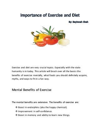 Exercise and diet are very crucial topics. Especially with the state
humanity is in today. This article will brush over all the basics the
benefits of exercise mentally, what foods you should definitely acquire,
myths, and ways to fit in a fun way.
Mental Benefits of Exercise
The mental benefits are extensive. The benefits of exercise are:
 Boost in endorphins (aka the happy chemical).
 Improvement in self-confidence.
 Boost in memory and ability to learn new things.
 