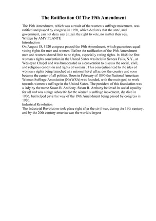The Ratification Of The 19th Amendment
The 19th Amendment, which was a result of the women s suffrage movement, was
ratified and passed by congress in 1920, which declares that the state, and
government, can not deny any citizen the right to vote, no matter their sex.
Written by AMY PLANTE
Introduction
On August 18, 1920 congress passed the 19th Amendment, which guarantees equal
voting rights for men and women. Before the ratification of the 19th Amendment
men and women shared little to no rights, especially voting rights. In 1848 the first
woman s rights convention in the United States was held in Seneca Falls, N.Y., at
Wesleyan Chapel and was broadcasted as a convention to discuss the social, civil,
and religious condition and rights of woman . This convention lead to the idea of
women s rights being launched at a national level all across the country and soon
became the center of all politics. Soon in February of 1890 the National American
Woman Suffrage Association (NAWSA) was founded, with the main goal to work
towards women s suffrage in the United States. The president of this foundation was
a lady by the name Susan B. Anthony. Susan B. Anthony believed in social equality
for all and was a huge advocate for the women s suffrage movement, she died in
1906, but helped pave the way of the 19th Amendment being passed by congress in
1920.
Industrial Revolution
The Industrial Revolution took place right after the civil war, during the 19th century,
and by the 20th century america was the world s largest
 