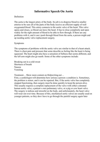 Informative Speech On Aorta
Definition
The aorta is the largest artery of the body. Its job is to disperse blood to smaller
arteries to be sure all of the parts of the body receive an efficient supply of well
oxygenated blood. This artery connects to the aortic valve of the heart. This valve
opens and closes, so blood can leave the heart. It has to close completely and open
widely for the right amount of blood to be able to flow through. If there are any
problems with it, and it can t push through blood from the aorta, a person might end
up needing aortic valve replacement surgery.
Symptoms
The symptoms of problems with the aortic valve are similar to that of a heart attack.
There is chest pain and pressure that some describe as feeling like the heart is being
squeezed. The heart might also have a sensation of fullness that seems different, and
the left arm might also go numb. Some of the other symptoms include:
Breaking out in a cold sweat
Shortness of breath
Nausea
Vomiting
Treatment ... Show more content on Helpwriting.net ...
First, a cardiologist will determine how serious a person s condition is. Sometimes,
the problem is minor, and it can be repaired. But, if the aortic valve has completely
stopped functioning, then surgery must be done quickly to keep the person alive.
This usually requires a complete replacement of the valve with either a donated
human aortic valve, a patient s own pulmonary valve, or a pig or cow heart valve.
The surgery is tedious and stressful on the body, and unfortunately, the heart valve
will wear out over time. Because of this, mechanical aortic valves are usually used on
younger patients, so they don t have to go through the painful surgery again later
 