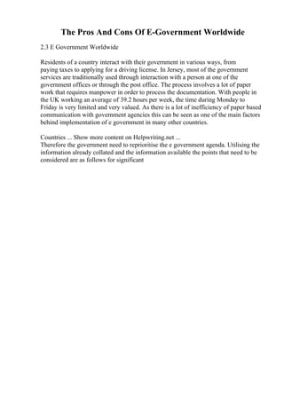 The Pros And Cons Of E-Government Worldwide
2.3 E Government Worldwide
Residents of a country interact with their government in various ways, from
paying taxes to applying for a driving license. In Jersey, most of the government
services are traditionally used through interaction with a person at one of the
government offices or through the post office. The process involves a lot of paper
work that requires manpower in order to process the documentation. With people in
the UK working an average of 39.2 hours per week, the time during Monday to
Friday is very limited and very valued. As there is a lot of inefficiency of paper based
communication with government agencies this can be seen as one of the main factors
behind implementation of e government in many other countries.
Countries ... Show more content on Helpwriting.net ...
Therefore the government need to reprioritise the e government agenda. Utilising the
information already collated and the information available the points that need to be
considered are as follows for significant
 