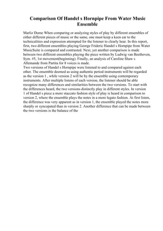 Comparison Of Handel s Hornpipe From Water Music
Ensemble
Marliz Dume When comparing or analyzing styles of play by different ensembles of
either different pieces of music or the same, one must keep a keen ear to the
technicalities and expression attempted for the listener to clearly hear. In this report,
first, two different ensembles playing George Frideric Handel s Hornpipe from Water
MusicSuite is compared and contrasted. Next, yet another comparison is made
between two different ensembles playing the piece written by Ludwig van Beethoven,
Sym. #5, 1st movement(beginning). Finally, an analysis of Caroline Shaw s
Allemande from Partita for 8 voices is made.
Two versions of Handel s Hornpipe were listened to and compared against each
other. The ensemble deemed as using authentic period instruments will be regarded
as the version 1 , while version 2 will be by the ensemble using contemporary
instruments. After multiple listens of each version, the listener should be able
recognize many differences and similarities between the two versions. To start with
the differences heard, the two versions distinctly play in different styles. In version
1 of Handel s piece a more staccato fashion style of play is heard in comparison to
version 2, where the ensemble plays the notes in a more legato fashion. At first listen,
the difference was very apparent as in version 1, the ensemble played the notes more
sharply or syncopated than in version 2. Another difference that can be made between
the two versions is the balance of the
 