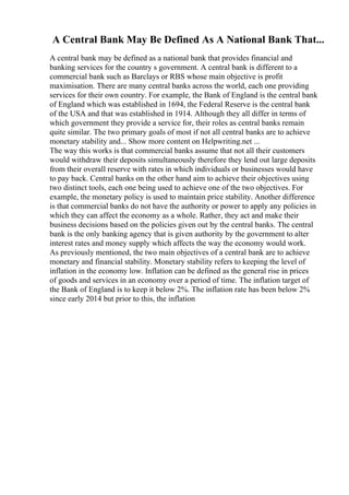 A Central Bank May Be Defined As A National Bank That...
A central bank may be defined as a national bank that provides financial and
banking services for the country s government. A central bank is different to a
commercial bank such as Barclays or RBS whose main objective is profit
maximisation. There are many central banks across the world, each one providing
services for their own country. For example, the Bank of England is the central bank
of England which was established in 1694, the Federal Reserve is the central bank
of the USA and that was established in 1914. Although they all differ in terms of
which government they provide a service for, their roles as central banks remain
quite similar. The two primary goals of most if not all central banks are to achieve
monetary stability and... Show more content on Helpwriting.net ...
The way this works is that commercial banks assume that not all their customers
would withdraw their deposits simultaneously therefore they lend out large deposits
from their overall reserve with rates in which individuals or businesses would have
to pay back. Central banks on the other hand aim to achieve their objectives using
two distinct tools, each one being used to achieve one of the two objectives. For
example, the monetary policy is used to maintain price stability. Another difference
is that commercial banks do not have the authority or power to apply any policies in
which they can affect the economy as a whole. Rather, they act and make their
business decisions based on the policies given out by the central banks. The central
bank is the only banking agency that is given authority by the government to alter
interest rates and money supply which affects the way the economy would work.
As previously mentioned, the two main objectives of a central bank are to achieve
monetary and financial stability. Monetary stability refers to keeping the level of
inflation in the economy low. Inflation can be defined as the general rise in prices
of goods and services in an economy over a period of time. The inflation target of
the Bank of England is to keep it below 2%. The inflation rate has been below 2%
since early 2014 but prior to this, the inflation
 