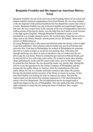 Benjamin Franklin and His impact on American History
Essay
Benjamin Franklin was one of the most successful founding fathers of our nation and
helped establish American independence from Great Britain. He was a key member
in the development of the political backbone that has shaped this country into what it
is today. Benjamin Franklin was one of the most humble and inspirational figures of
that time. He was a major factor in the outcome of the war of Independence and in his
selfless actions of leaving his family, won the help from the French to assist America
in the fight against England. Although Benjamin Franklinnever made it to be
president he was a leader among his peers. He invented many things that we still use
today such as the library, bifocals, and the postal service. He helped... Show more
content on Helpwriting.net ...
So young Benjamin used a false name and slid them under the factory s door at night
to get them published. After relations with his brother got sour he left Boston and
moved to New York then to Philadelphia. He worked in Philadelphia for sometime
then left to London in hopes to secure his own printing shop. After plans fell
through and being very short on cash, he decided to stay in London until he was
able to pay his way home. When he returned he got married to Deborah Reads, girl
he met and fell in love with many years earlier. He worked in many other printing
shops publishing his works until his career really took a turn for the better when
he joined the Free Masons. He was elected the leader very shortly after. During this
time he wrote the agreement for the Library Company of Philadelphia and this
became the first public library in America. After his establishment of the first
public library his role as a founder and leader started to take shape. He quickly
became the president and the secretary of the library to ensure its success. At this
time Ben Franklin was looking for ways to improve the nation. His next big
improvement was the Union Fire company organized in 1734 which became the
nation s first Fire Department. The fire department that he developed made a
significant impact on the city of Philadelphia. This also sparked the idea of having
night watchmen to watch the city during the hours of darkness. Ben s expert
knowledge
 