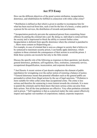 Acc 573 Essay
How can the different objectives of the penal system retribution, incapacitation,
deterrence, and rehabilitation be fulfilled in connection with white collar crime?
* Retribution is defined as that which is given to another to recompense him for
what has been received from him, such a rent fro the hire of a house, a salary paid to
a person for his services, the distribution of rewards and punishments.
* Incapacitation positively prevents the sentenced person from committing future
offenses by putting the criminal into a jail. By doing so, individual is removed from
the society and is imprisoned to block the ability to commit further crime.
Incapacitation is deferent from specific deterrence where the criminal is punished to
... Show more content on Helpwriting.net ...
For example, in case of criminal that is seen as a danger to society that is believe to
be sentenced to maximum security prison, I can hardly apply deterrence, which
explains to those criminals the consequences of their actions to avoid the prison. I
think those systems can reconcile but only to the little extend.
Discuss the specific role of the following as responses to these questions: just deserts,
general deterrence, probation, self regulation, fines, restitution, community service,
occupational disqualification, incarceration, and corporate dissolution.
* Just Deserts A recent version of just deserts emphasizes the element of public
reprobation for wrongdoing over the earlier notion of restoring a balance of justice.
* General deterrence means that potential offenders such as the general public are
persuaded to refrain from illegal actions by the use of legal sanctions. * Probation is
more suitable for white collar crime than occupational crime. The crime is less
serious and therefore the sentencing is more lenient towards the criminals. It is more
to punish the criminals and let them know that more serious crime can arise from
their actions. Not all the time probations are effective. Very often probation criminals
end in prison. * Self regulation is that as a practical matter the state cannot effectively
inspect and regulate vast numbers of corporations; indeed, corporate inspectors
 