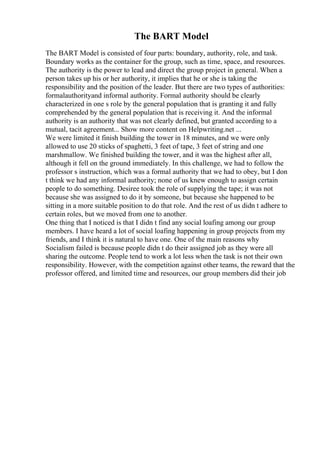 The BART Model
The BART Model is consisted of four parts: boundary, authority, role, and task.
Boundary works as the container for the group, such as time, space, and resources.
The authority is the power to lead and direct the group project in general. When a
person takes up his or her authority, it implies that he or she is taking the
responsibility and the position of the leader. But there are two types of authorities:
formalauthorityand informal authority. Formal authority should be clearly
characterized in one s role by the general population that is granting it and fully
comprehended by the general population that is receiving it. And the informal
authority is an authority that was not clearly defined, but granted according to a
mutual, tacit agreement... Show more content on Helpwriting.net ...
We were limited it finish building the tower in 18 minutes, and we were only
allowed to use 20 sticks of spaghetti, 3 feet of tape, 3 feet of string and one
marshmallow. We finished building the tower, and it was the highest after all,
although it fell on the ground immediately. In this challenge, we had to follow the
professor s instruction, which was a formal authority that we had to obey, but I don
t think we had any informal authority; none of us knew enough to assign certain
people to do something. Desiree took the role of supplying the tape; it was not
because she was assigned to do it by someone, but because she happened to be
sitting in a more suitable position to do that role. And the rest of us didn t adhere to
certain roles, but we moved from one to another.
One thing that I noticed is that I didn t find any social loafing among our group
members. I have heard a lot of social loafing happening in group projects from my
friends, and I think it is natural to have one. One of the main reasons why
Socialism failed is because people didn t do their assigned job as they were all
sharing the outcome. People tend to work a lot less when the task is not their own
responsibility. However, with the competition against other teams, the reward that the
professor offered, and limited time and resources, our group members did their job
 